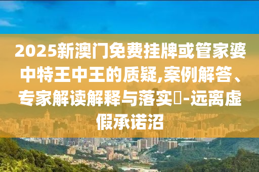 2025新澳門免費掛牌或管家婆中特王中王的質(zhì)疑,案例解答、專家解讀解釋與落實?-遠離虛假承諾沼