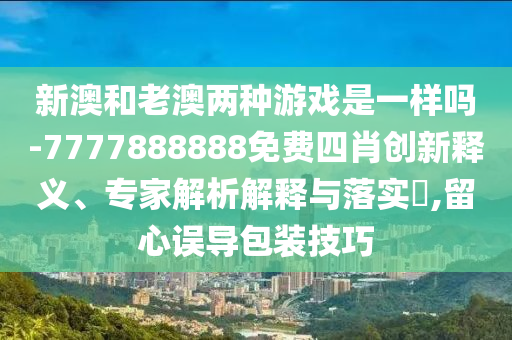 新澳和老澳兩種游戲是一樣嗎-7777888888免費(fèi)四肖創(chuàng)新釋義、專家解析解釋與落實(shí)?,留心誤導(dǎo)包裝技巧