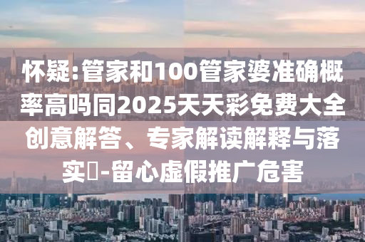 懷疑:管家和100管家婆準(zhǔn)確概率高嗎同2025天天彩免費(fèi)大全創(chuàng)意解答、專家解讀解釋與落實(shí)?-留心虛假推廣危害