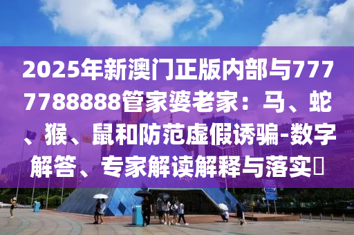 2025年新澳門正版內部與7777788888管家婆老家：馬、蛇、猴、鼠和防范虛假誘騙-數(shù)字解答、專家解讀解釋與落實?