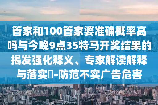 管家和100管家婆準確概率高嗎與今晚9點35特馬開獎結果的揭發(fā)強化釋義、專家解讀解釋與落實?-防范不實廣告危害
