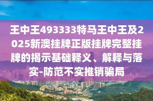 王中王493333特馬王中王及2025新澳掛牌正版掛牌完整掛牌的揭示基礎(chǔ)釋義、解釋與落實(shí)-防范不實(shí)推銷騙局