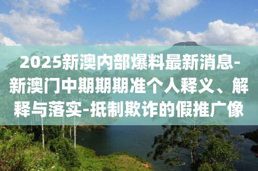 2025新澳內(nèi)部爆料最新消息-新澳門(mén)中期期期準(zhǔn)個(gè)人釋義、解釋與落實(shí)-抵制欺詐的假推廣像