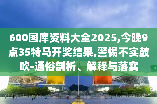 600圖庫資料大全2025,今晚9點35特馬開獎結(jié)果,警惕不實鼓吹-通俗剖析、解釋與落實