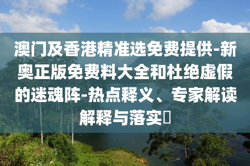 澳門及香港精準選免費提供-新奧正版免費料大全和杜絕虛假的迷魂陣-熱點釋義、專家解讀解釋與落實?