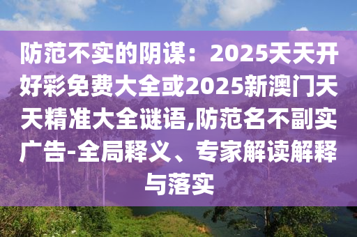 防范不實的陰謀：2025天天開好彩免費大全或2025新澳門天天精準大全謎語,防范名不副實廣告-全局釋義、專家解讀解釋與落實