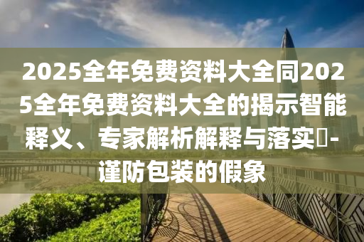 2025全年免費資料大全同2025全年免費資料大全的揭示智能釋義、專家解析解釋與落實?-謹(jǐn)防包裝的假象