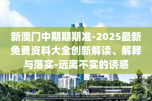 新澳門中期期期準-2025最新免費資料大全創(chuàng)新解讀、解釋與落實-遠離不實的誘惑