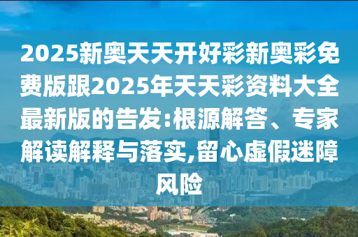 2025新奧天天開(kāi)好彩新奧彩免費(fèi)版跟2025年天天彩資料大全最新版的告發(fā):根源解答、專家解讀解釋與落實(shí),留心虛假迷障風(fēng)險(xiǎn)