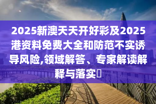2025新澳天天開好彩及2025港資料免費大全和防范不實誘導風險,領(lǐng)域解答、專家解讀解釋與落實?