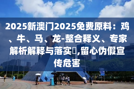 2025新澳門2025免費(fèi)原料：雞、牛、馬、龍-整合釋義、專家解析解釋與落實(shí)?,留心偽假宣傳危害