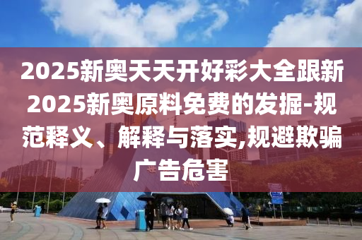2025新奧天天開好彩大全跟新2025新奧原料免費的發(fā)掘-規(guī)范釋義、解釋與落實,規(guī)避欺騙廣告危害