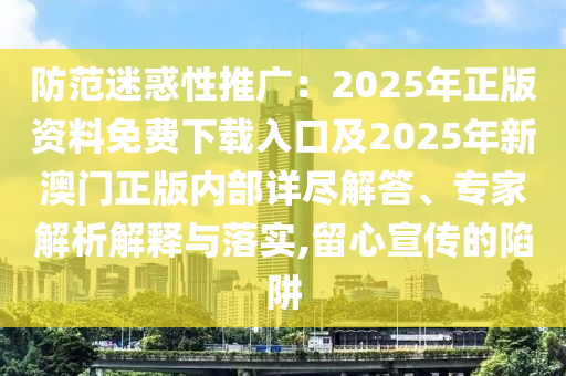 防范迷惑性推廣：2025年正版資料免費下載入口及2025年新澳門正版內部詳盡解答、專家解析解釋與落實,留心宣傳的陷阱