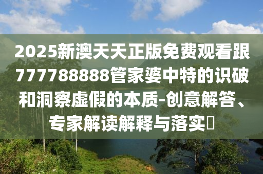 2025新澳天天正版免費觀看跟777788888管家婆中特的識破和洞察虛假的本質-創(chuàng)意解答、專家解讀解釋與落實?
