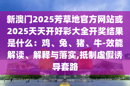 新澳門2025芳草地官方網(wǎng)站或2025天天開好彩大全開獎結果是什么：雞、兔、豬、牛-效能解讀、解釋與落實,抵制虛假誘導套路