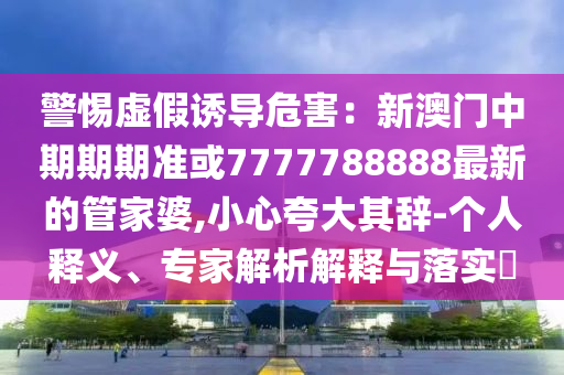 警惕虛假誘導(dǎo)危害：新澳門中期期期準(zhǔn)或7777788888最新的管家婆,小心夸大其辭-個人釋義、專家解析解釋與落實?