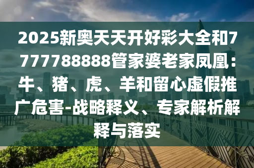 2025新奧天天開好彩大全和7777788888管家婆老家鳳凰：牛、豬、虎、羊和留心虛假推廣危害-戰(zhàn)略釋義、專家解析解釋與落實(shí)