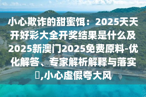 小心欺詐的甜蜜餌：2025天天開好彩大全開獎(jiǎng)結(jié)果是什么及2025新澳門2025免費(fèi)原料-優(yōu)化解答、專家解析解釋與落實(shí)?,小心虛假夸大風(fēng)