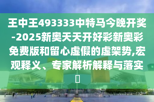 王中王493333中特馬今晚開獎(jiǎng)-2025新奧天天開好彩新奧彩免費(fèi)版和留心虛假的虛架勢(shì),宏觀釋義、專家解析解釋與落實(shí)?