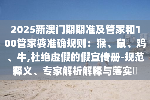 2025新澳門期期準(zhǔn)及管家和100管家婆準(zhǔn)確規(guī)則：猴、鼠、雞、牛,杜絕虛假的假宣傳冊(cè)-規(guī)范釋義、專家解析解釋與落實(shí)?