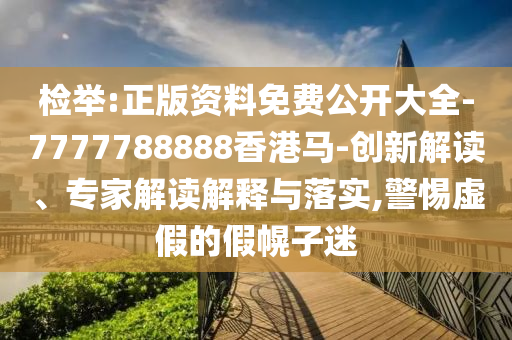 檢舉:正版資料免費公開大全-7777788888香港馬-創(chuàng)新解讀、專家解讀解釋與落實,警惕虛假的假幌子迷