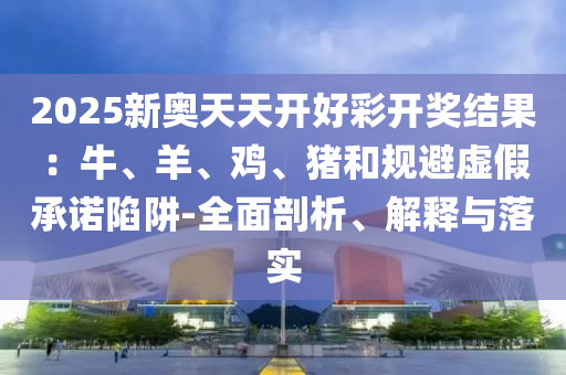 2025新奧天天開好彩開獎結(jié)果：牛、羊、雞、豬和規(guī)避虛假承諾陷阱-全面剖析、解釋與落實