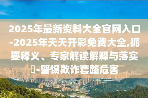 2025年最新資料大全官網(wǎng)入口-2025年天天開彩免費大全,扼要釋義、專家解讀解釋與落實?-警惕欺詐套路危害