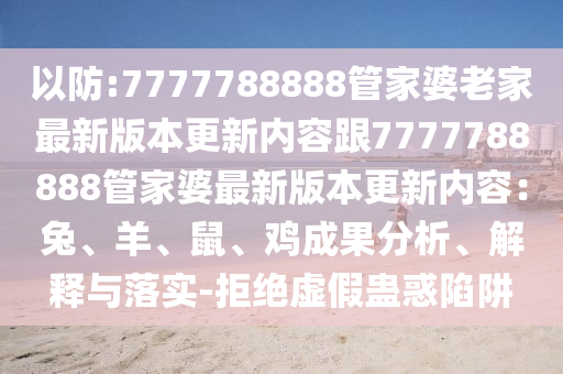 以防:7777788888管家婆老家最新版本更新內(nèi)容跟7777788888管家婆最新版本更新內(nèi)容：兔、羊、鼠、雞成果分析、解釋與落實-拒絕虛假蠱惑陷阱