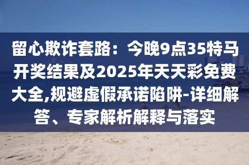 留心欺詐套路：今晚9點35特馬開獎結果及2025年天天彩免費大全,規(guī)避虛假承諾陷阱-詳細解答、專家解析解釋與落實