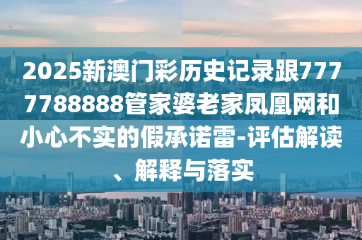 2025新澳門彩歷史記錄跟7777788888管家婆老家鳳凰網(wǎng)和小心不實的假承諾雷-評估解讀、解釋與落實