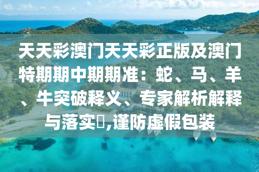 天天彩澳門天天彩正版及澳門特期期中期期準(zhǔn)：蛇、馬、羊、牛突破釋義、專家解析解釋與落實(shí)?,謹(jǐn)防虛假包裝